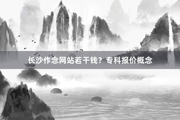 长沙作念网站若干钱？专科报价概念