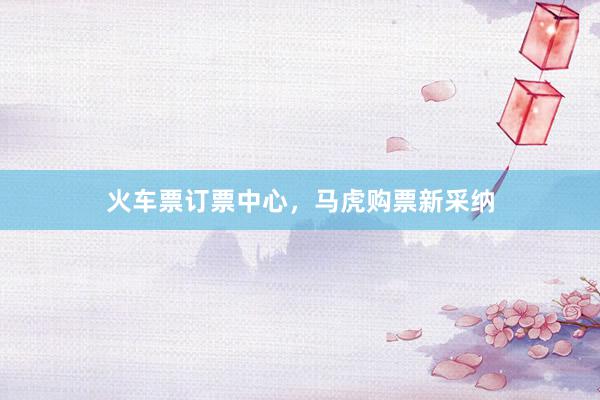 火车票订票中心，马虎购票新采纳