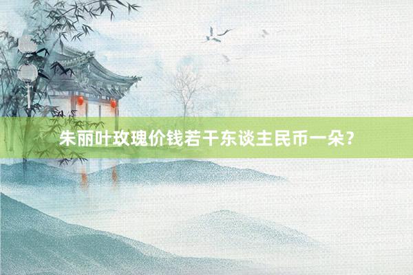 朱丽叶玫瑰价钱若干东谈主民币一朵?