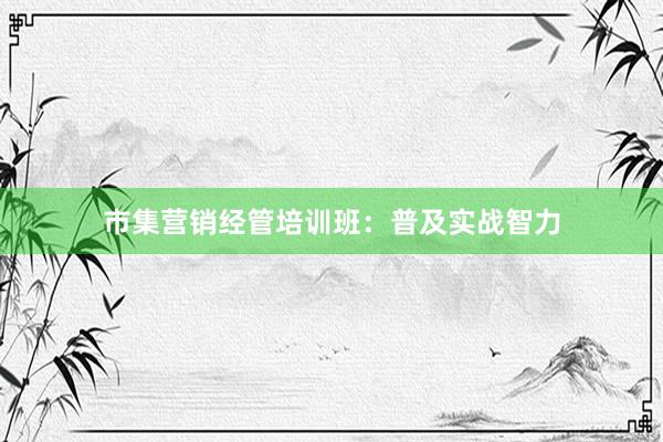 市集营销经管培训班：普及实战智力